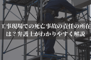工事現場での死亡事故の責任の所在は？弁護士がわかりやすく解説