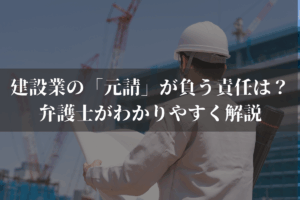 建設業の「元請」が負う責任は？弁護士がわかりやすく解説