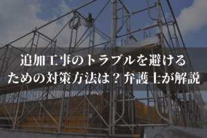 追加工事のトラブルを避けるための対策方法は？弁護士がわかりやすく解説