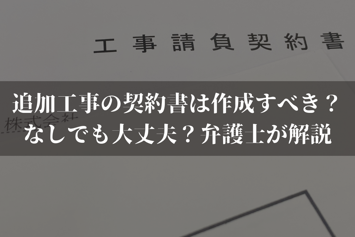 【2025】追加工事の契約書は作成すべき？なしでも大丈夫？弁護士がわかりやすく解説