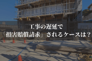 工事の遅延で「損害賠償請求」されるケースは？予防策と併せて弁護士がわかりやすく解説
