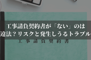 工事請負契約書が「ない」のは違法？リスクと発生しうるトラブルを弁護士が解説