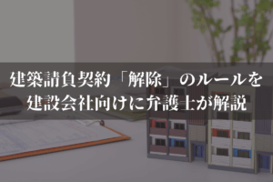 建築請負契約「解除」のルールを建設会社向けに弁護士がわかりやすく解説
