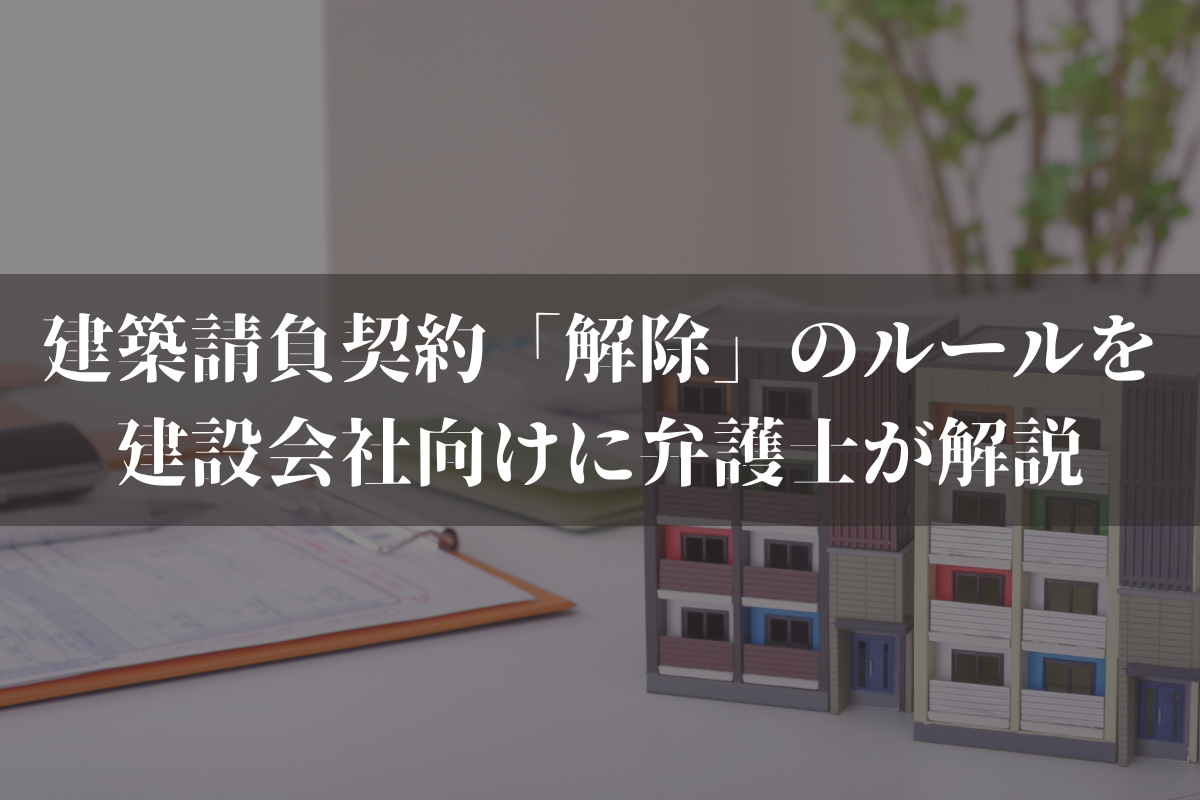 建築請負契約「解除」のルールを建設会社向けに弁護士がわかりやすく解説