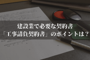 建設業で必要な契約書「工事請負契約書」作成のポイントは？弁護士がわかりやすく解説