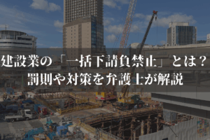 建設業の「一括下請負禁止」とは？罰則や対策を弁護士がわかりやすく解説