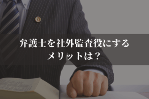 弁護士を社外監査役にするメリットは？デメリットと選定基準を併せて弁護士が解説